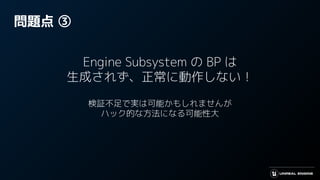 問題点 ③
Engine Subsystem の BP は
生成されず、正常に動作しない！
検証不足で実は可能かもしれませんが
ハック的な方法になる可能性大
 