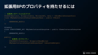 拡張用BPのプロパティを持たせるには　
// 拡張用BPのベースとなるクラス
UCLASS(Abstract, Blueprintable, MinimalAPI, meta = (ShowWorldContextPin))
class UMyGameInstanceSubsystemHelperBase : public UObject
{
GENERATED_BODY()
};
UCLASS()
class SUBSYSTEMBP_API UMyGameInstanceSubsystem : public UGameInstanceSubsystem
{
GENERATED_BODY()
public:
// 拡張用BPのプロパティ
UPROPERTY(Transient, BlueprintReadWrite)
UMyGameInstanceSubsystemHelperBase* SubsystemHelper;
};
 