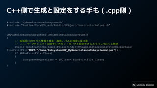 C++側で生成と設定をする手も ( .cpp側 )
#include "MyGameInstanceSubsystem.h"
#include "Runtime/CoreUObject/Public/UObject/ConstructorHelpers.h"
UMyGameInstanceSubsystem::UMyGameInstanceSubsystem()
{
// 拡張用BPのクラス情報を検索・取得。パスの指定には注意
// .ini や プロジェクト設定でBPアセットのパスを設定できるようにしておくと親切
static ConstructorHelpers::FClassFinder<UMyGameInstanceSubsystemHelperBase>
BluePrintFile(TEXT("/Game/Subsystem/BP_MyGameInstanceSubsystemHelper"));
if (BluePrintFile.Class)
{
SubsystemHelperClass = (UClass*)BluePrintFile.Class;
}
}
 