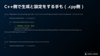 C++側で生成と設定をする手も ( .cpp側 )
void UMyGameInstanceSubsystem::Initialize(FSubsystemCollectionBase& Collection)
{
SubsystemHelper = nullptr;
if (SubsystemHelperClass)
{
// 拡張用BPを生成・設定
SubsystemHelper =
NewObject<UMyGameInstanceSubsystemHelperBase>(GetTransientPackage(),
SubsystemHelperClass);
}
}
void UMyGameInstanceSubsystem::Deinitialize()
{
SubsystemHelper = nullptr;
}
 