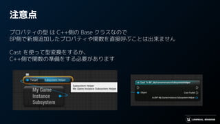 注意点
プロパティの型 は C++側の Base クラスなので
BP側で新規追加したプロパティや関数を直接呼ぶことは出来ません
Cast を使って型変換をするか、
C++側で関数の準備をする必要があります
 