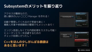 Subsystemのメリットを振り返り
アクセスが簡単なので、
使い勝手のいい ◯◯◯ Manager を作れる！
自動で管理してくれるので実装も楽に！
複数人作業や参照関係の整理でもメリットあり！
エンジン改造しなくても内部処理をカスタム可能！
ヒューマンエラーを回避するための
チェック処理にぴったし！
C++をほんの少しがんばる価値は
あると思います！
 