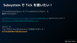 Subsystem で Tick を使いたい！
FTickableGameObject か FTickableEditorObject も
継承させればOK！
UE4 プログラミングサブシステムを試してみる#Tick処理を実装する (@unknown_dsさん）
Subsystem に Tick処理を実装する際の注意点について
UE4.27 で
Tick 付きの WorldSubsystem が追加されました！
UTickableWorldSubsystem
 