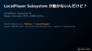 LocalPlayer Subsystem が動かないんだけど？
LocalPlayer Subsystem は
Player Controller 内でしか使えません！
UCLASS(Abstract, Within = LocalPlayer)
class ENGINE_API ULocalPlayerSubsystem : public USubsystem
 