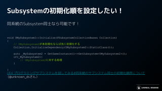 Subsystemの初期化順を設定したい！
同系統のSubsystem同士なら可能です！
void UMySubsystem1::Initialize(FSubsystemCollectionBase& Collection)
{
// UMySubsystem2が未初期化ならば先に初期化する
Collection.InitializeDependency(UMySubsystem2::StaticClass());
auto _MySubsystem2 = GetGameInstance()->GetSubsystem<UMySubsystem2>();
if(_MySubsystem2){
// UMySubsystem2に対する処理
}
}
UE4 プログラミングサブシステムを試してみる#同系統のサブシステム同士の初期化順序について
(@unknown_dsさん）
 