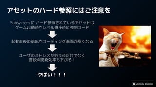 アセットのハード参照にはご注意を
Subsystem に ハード参照されているアセットは
ゲーム起動時やレベル遷移時に強制ロード
起動直後の暗転やローディング画面が長くなる
ユーザのストレスが貯まるだけでなく
普段の開発効率も下がる！
やばい！！！
 