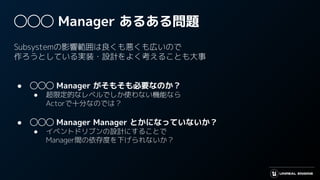 ◯◯◯ Manager あるある問題
Subsystemの影響範囲は良くも悪くも広いので
作ろうとしている実装・設計をよく考えることも大事
● ◯◯◯ Manager がそもそも必要なのか？
● 超限定的なレベルでしか使わない機能なら
Actorで十分なのでは？
● ◯◯◯ Manager Manager とかになっていないか？
● イベントドリブンの設計にすることで
Manager間の依存度を下げられないか？
 