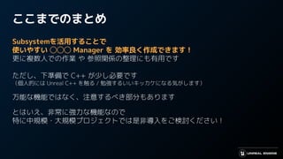 ここまでのまとめ
Subsystemを活用することで
使いやすい ◯◯◯ Manager を 効率良く作成できます！
更に複数人での作業 や 参照関係の整理にも有用です
ただし、下準備で C++ が少し必要です
（個人的には Unreal C++ を触る / 勉強するいいキッカケになる気がします）
万能な機能ではなく、注意するべき部分もあります
とはいえ、非常に強力な機能なので
特に中規模・大規模プロジェクトでは是非導入をご検討ください！
 