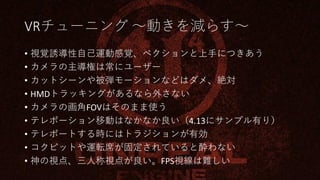 VRチューニング ～動きを減らす～
• 視覚誘導性自己運動感覚、ベクションと上手につきあう
• カメラの主導権は常にユーザー
• カットシーンや被弾モーションなどはダメ、絶対
• HMDトラッキングがあるなら外さない
• カメラの画角FOVはそのまま使う
• テレポーション移動はなかなか良い（4.13にサンプル有り）
• テレポートする時にはトラジションが有効
• コクピットや運転席が固定されていると酔わない
• 神の視点、三人称視点が良い。FPS視線は難しい
 