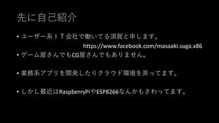 先に自己紹介
• ユーザー系ＩＴ会社で働いてる須賀と申します。
https://www.facebook.com/masaaki.suga.x86
• ゲーム屋さんでもCG屋さんでもありません。
• 業務系アプリを開発したりクラウド環境を弄ってます。
• しかし最近はRaspberryPiやESP8266なんかもさわってます。
 