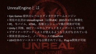 UnrealEngineとは
• Epic Games 提供のレベルエディタ付きゲームエンジン
• 現在の主流は UnrealEngine4（以降UE4）2015年3月に無償化
• PC、モバイル、HTML、各種コンシューマ機の開発が可能
• Unityと同様、DCCツールからアセットをインポートして利用
• デザイナーやアーティストが使えるような工夫がなされている
• 開発言語はC++と、ノードベースのBluePrint
• UE4自体のソースコードも公開されている。Plug-in開発が可能
 