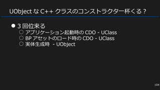 UObject な C++ クラスのコンストラクタ一杯くる？
● 3 回位来る
○ アプリケーション起動時の CDO - UClass
○ BP アセットのロード時の CDO - UClass
○ 実体生成時 - UObject
104
 