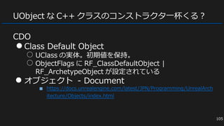 UObject な C++ クラスのコンストラクタ一杯くる？
CDO
●Class Default Object
○ UClass の実体。初期値を保持。
○ ObjectFlags に RF_ClassDefaultObject |
RF_ArchetypeObject が設定されている
● オブジェクト - Document
■ https://docs.unrealengine.com/latest/JPN/Programming/UnrealArch
itecture/Objects/index.html
105
 