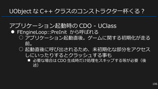 UObject な C++ クラスのコンストラクタ一杯くる？
アプリケーション起動時の CDO - UClass
● FEngineLoop::PreInit から呼ばれる
○ アプリケーション起動直後。ゲームに関する初期化が走る
前。
○ 起動直後に呼び出されるため、未初期化な部分をアクセス
しにいったりするとクラッシュする事も
■ 必要な場合は CDO 生成時だけ処理をスキップする等が必要（後
述）
106
 