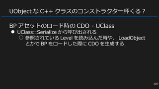 UObject な C++ クラスのコンストラクタ一杯くる？
BP アセットのロード時の CDO - UClass
● UClass::Serialize から呼び出される
○ 参照されている Level を読み込んだ時や、 LoadObject
とかで BP をロードした際に CDO を生成する
107
 