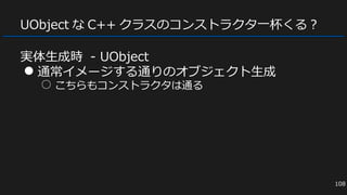 UObject な C++ クラスのコンストラクタ一杯くる？
実体生成時 - UObject
● 通常イメージする通りのオブジェクト生成
○ こちらもコンストラクタは通る
108
 