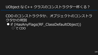 UObject な C++ クラスのコンストラクタ一杯くる？
CDO のコンストラクタか、オブジェクトのコンストラ
クタかの判別
● if (HasAnyFlags(RF_ClassDefaultObject))
○ で CDO
109
 