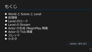 もくじ
● World と Scene と Level
● 処理順
● Level のロード
● Level の Stream
● Actor の生成 /BeginPlay 順番
● Actor の Tick 順番
● スレッド
● 小ネタ
version: UE4.18.2
11
 