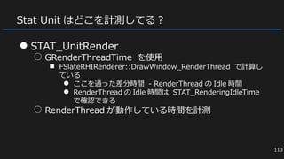 Stat Unit はどこを計測してる？
● STAT_UnitRender
○ GRenderThreadTime を使用
■ FSlateRHIRenderer::DrawWindow_RenderThread で計算し
ている
● ここを通った差分時間 - RenderThread の Idle 時間
● RenderThread の Idle 時間は STAT_RenderingIdleTime
で確認できる
○ RenderThread が動作している時間を計測
113
 