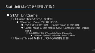 Stat Unit はどこを計測してる？
● STAT_UnitGame
○ GGameThreadTime を使用
■ FViewport::Draw で計算している
● ここを通った差分時間 - GameThread の Idle 時間
● GameThread の Idle 時間は STAT_GameIdleTime で確認
できる
○ Idle 時間の計算は FThreadIdleStats::FScopeIdle
■ UEngine::UpdateTimeAndHandleMaxTickRate
○ GameThread が動作している時間を計測
114
 