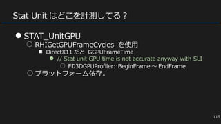 Stat Unit はどこを計測してる？
● STAT_UnitGPU
○ RHIGetGPUFrameCycles を使用
■ DirectX11 だと GGPUFrameTime
● // Stat unit GPU time is not accurate anyway with SLI
○ FD3DGPUProfiler::BeginFrame ～ EndFrame
○ プラットフォーム依存。
115
 