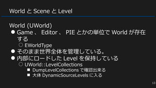 World と Scene と Level
World (UWorld)
● Game 、 Editor 、 PIE とかの単位で World が存在
する
○ EWorldType
● そのまま世界全体を管理している。
● 内部にロードした Level を保持している
○ UWorld::LevelCollections
■ DumpLevelCollections で確認出来る
■ 大体 DynamicSourceLevels に入る
13
 