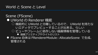 World と Scene と Level
Scene (FScene)
● UWorld の Renderer 機能
○ 機能的に UWorld と分離しているので、 UWorld を持たな
いエディタでプレビューすることが出来る。らしい
○ ビューやフレームに依存しない描画情報を管理している
■ 描画プリミティブやライトのリスト
● FScene 自体は FRendererModule::AllocateScene で生成、
管理される
14
 