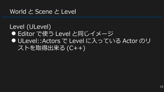 World と Scene と Level
Level (ULevel)
● Editor で使う Level と同じイメージ
● ULevel::Actors で Level に入っている Actor のリ
ストを取得出来る (C++)
15
 