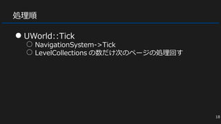処理順
● UWorld::Tick
○ NavigationSystem->Tick
○ LevelCollections の数だけ次のページの処理回す
18
 