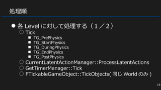 処理順
● 各 Level に対して処理する（１／２）
○ Tick
■ TG_PrePhysics
■ TG_StartPhysics
■ TG_DuringPhysics
■ TG_EndPhysics
■ TG_PostPhysics
○ CurrentLatentActionManager::ProcessLatentActions
○ GetTimerManager::Tick
○ FTickableGameObject::TickObjects( 同じ World のみ )
19
 