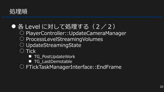 処理順
● 各 Level に対して処理する（２／２）
○ PlayerController::UpdateCameraManager
○ ProcessLevelStreamingVolumes
○ UpdateStreamingState
○ Tick
■ TG_PostUpdateWork
■ TG_LastDemotable
○ FTickTaskManagerInterface::EndFrame
20
 