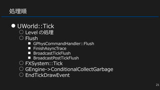 処理順
● UWorld::Tick
○ Level の処理
○ Flush
■ GPhysCommandHandler::Flush
■ FinishAsyncTrace
■ BroadcastTickFlush
■ BroadcastPostTickFlush
○ FXSystem::Tick
○ GEngine->ConditionalCollectGarbage
○ EndTickDrawEvent
21
 