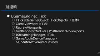 処理順
● UGameEngine::Tick
○ FTickableGameObject::TickObjects （全体）
○ GameViewport->Tick
○ RedrawViewports
○ GetRendererModule().PostRenderAllViewports
○ IStreamingManager::Tick
○ GameAudioDeviceManager-
>UpdateActiveAudioDevices
23
 