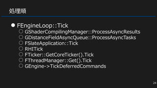 処理順
● FEngineLoop::Tick
○ GShaderCompilingManager::ProcessAsyncResults
○ GDistanceFieldAsyncQueue::ProcessAsyncTasks
○ FSlateApplication::Tick
○ RHITick
○ FTicker::GetCoreTicker().Tick
○ FThreadManager::Get().Tick
○ GEngine->TickDeferredCommands
24
 