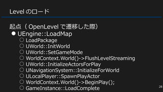 Level のロード
起点（ OpenLevel で遷移した際）
● UEngine::LoadMap
○ LoadPackage
○ UWorld::InitWorld
○ UWorld::SetGameMode
○ WorldContext.World()->FlushLevelStreaming
○ UWorld::InitializeActorsForPlay
○ UNavigationSystem::InitializeForWorld
○ ULocalPlayer::SpawnPlayActor
○ WorldContext.World()->BeginPlay();
○ GameInstance::LoadComplete 28
 