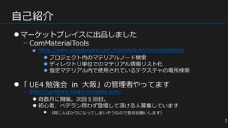 自己紹介
●マーケットプレイスに出品しました
− ComMaterialTools
● https://www.unrealengine.com/marketplace/commaterialtools
● プロジェクト内のマテリアルノード検索
● ディレクトリ単位でのマテリアル情報リスト化
● 指定マテリアル内で使用されているテクスチャの場所検索
●「 UE4 勉強会 in 大阪」の管理者やってます
− https://ue4study-osaka.connpass.com/
● 奇数月に開催。次回 5 回目。
● 初心者、ベテラン問わず登壇して頂ける人募集しています
● （同じ人ばかりになってしまいそうなので是非お願いします）
●マーケットプレイスに出品しました
− ComMaterialTools
● https://www.unrealengine.com/marketplace/commaterialtools
● プロジェクト内のマテリアルノード検索
● ディレクトリ単位でのマテリアル情報リスト化
● 指定マテリアル内で使用されているテクスチャの場所検索
●「 UE4 勉強会 in 大阪」の管理者やってます
− https://ue4study-osaka.connpass.com/
● 奇数月に開催。次回 5 回目。
● 初心者、ベテラン問わず登壇して頂ける人募集しています
● （同じ人ばかりになってしまいそうなので是非お願いします）
3
 