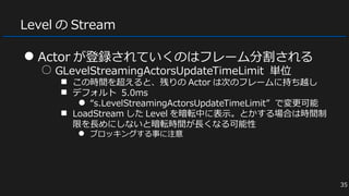 Level の Stream
● Actor が登録されていくのはフレーム分割される
○ GLevelStreamingActorsUpdateTimeLimit 単位
■ この時間を超えると、残りの Actor は次のフレームに持ち越し
■ デフォルト 5.0ms
● “s.LevelStreamingActorsUpdateTimeLimit” で変更可能
■ LoadStream した Level を暗転中に表示。とかする場合は時間制
限を長めにしないと暗転時間が長くなる可能性
● ブロッキングする事に注意
35
 