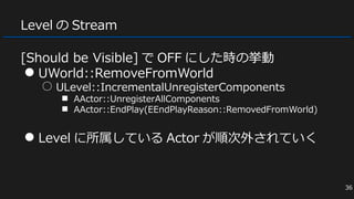 Level の Stream
[Should be Visible] で OFF にした時の挙動
● UWorld::RemoveFromWorld
○ ULevel::IncrementalUnregisterComponents
■ AActor::UnregisterAllComponents
■ AActor::EndPlay(EEndPlayReason::RemovedFromWorld)
● Level に所属している Actor が順次外されていく
36
 