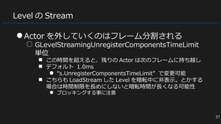 Level の Stream
●Actor を外していくのはフレーム分割される
○ GLevelStreamingUnregisterComponentsTimeLimit
単位
■ この時間を超えると、残りの Actor は次のフレームに持ち越し
■ デフォルト 1.0ms
● “s.UnregisterComponentsTimeLimit” で変更可能
■ こちらも LoadStream した Level を暗転中に非表示。とかする
場合は時間制限を長めにしないと暗転時間が長くなる可能性
● ブロッキングする事に注意
37
 