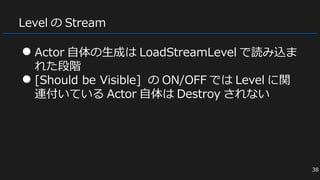 Level の Stream
● Actor 自体の生成は LoadStreamLevel で読み込ま
れた段階
● [Should be Visible] の ON/OFF では Level に関
連付いている Actor 自体は Destroy されない
38
 