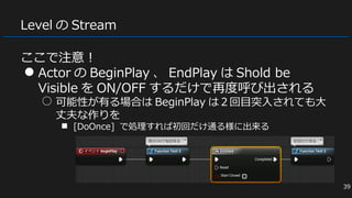 Level の Stream
ここで注意！
● Actor の BeginPlay 、 EndPlay は Shold be
Visible を ON/OFF するだけで再度呼び出される
○ 可能性が有る場合は BeginPlay は２回目突入されても大
丈夫な作りを
■ [DoOnce] で処理すれば初回だけ通る様に出来る
39
 
