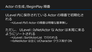 Actor の生成 /BeginPlay 順番
ULevel 内に保存されている Actor の順番で初期化さ
れる
→ULevel 内の Actor の順番は明確な基準無し
ただし、 ULevel::IsNetActor な Actor は末尾に来る
ようにソートされる
→ULevel::SortActorList で行われる
→IsNetActor は主に UCharacter クラス等が ON
41
 