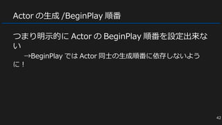 Actor の生成 /BeginPlay 順番
つまり明示的に Actor の BeginPlay 順番を設定出来な
い
→BeginPlay では Actor 同士の生成順番に依存しないよう
に！
42
 
