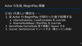 Actor の生成 /BeginPlay 順番
とはいえ欲しい場合は……
1. 全 Actor の BeginPlay が終わった後で処理する
a. UGameInstance::LoadComplete を override
b. AGameModeBase::StartPlay を override
2. GameMode/GameState 等で順番に Spawn する
3. ULevel::SortActorList でソートする（要エンジン改造）
43
 