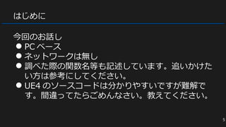 はじめに
今回のお話し
● PC ベース
● ネットワークは無し
● 調べた際の関数名等も記述しています。追いかけた
い方は参考にしてください。
● UE4 のソースコードは分かりやすいですが難解で
す。間違ってたらごめんなさい。教えてください。
5
 