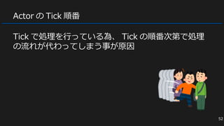 Actor の Tick 順番
Tick で処理を行っている為、 Tick の順番次第で処理
の流れが代わってしまう事が原因
52
 