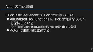 Actor の Tick 順番
FTickTaskSequencer が Tick を管理している
● AllEnabledTickFunctions に Tick が有効なリスト
を保持している
○ FTickFunction::SetTickFunctionEnable で登録
● Actor は生成時に登録する
57
 