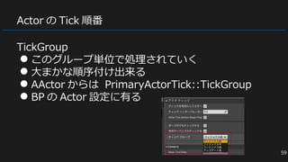 Actor の Tick 順番
TickGroup
● このグループ単位で処理されていく
● 大まかな順序付け出来る
● AActor からは PrimaryActorTick::TickGroup
● BP の Actor 設定に有る
59
 