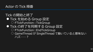 Actor の Tick 順番
Tick の開始と終了
● Tick を始める Group 設定
○ FTickFunction::TickGroup
● Tick の終了を同期する Group 設定
○ FTickFunction::EndTickGroup
○ GameThread が SingleThread で動いていると意味ない
ハズ……？
60
 