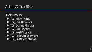 Actor の Tick 順番
TickGroup
● TG_PrePhysics
● TG_StartPhysics
● TG_DuringPhysics
● TG_EndPhysics
● TG_PostPhysics
● TG_PostUpdateWork
● TG_LastDemotable
61
 